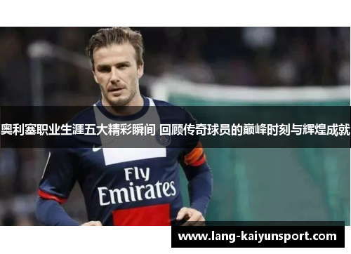 奥利塞职业生涯五大精彩瞬间 回顾传奇球员的巅峰时刻与辉煌成就