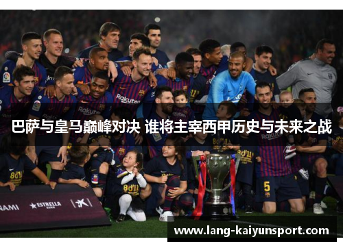 巴萨与皇马巅峰对决 谁将主宰西甲历史与未来之战