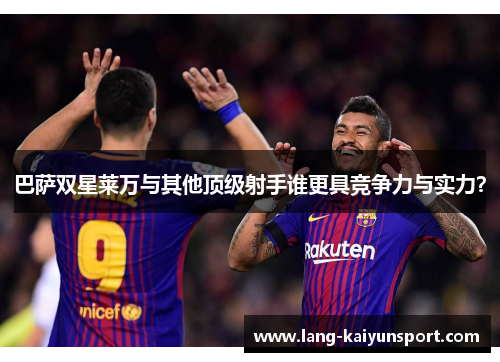 巴萨双星莱万与其他顶级射手谁更具竞争力与实力? 巴萨双星莱万与其他顶级射手谁更具竞争力与实力?