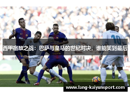 西甲宿敌之战:巴萨与皇马的世纪对决,谁能笑到最后 西甲宿敌之战:巴萨与皇马的世纪对决,谁能笑到最后